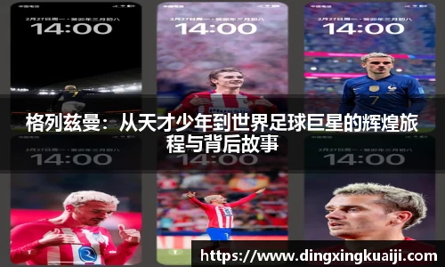格列兹曼：从天才少年到世界足球巨星的辉煌旅程与背后故事